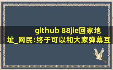 github 88jie回家地址_网民:终于可以和大家弹幕互动了！